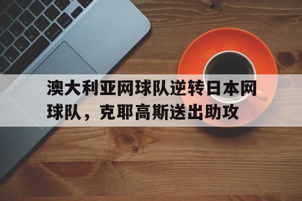 澳大利亚网球队逆转日本网球队,克耶高斯送出助攻的简单介绍 澳大利亚网球队逆转日本网球队,克耶高斯送出助攻的简单介绍